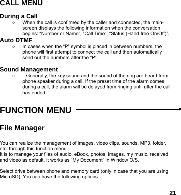  21 CALL MENU  During a Call ○  When the call is confirmed by the caller and connected, the main-screen displays the following information when the conversation begins: &ldquo;Number or Name&rdquo;, &ldquo;Call Time&rdquo;, &ldquo;Status (Hand-free On/Off)&rdquo;. Auto DTMF ○  In cases when the &ldquo;P&rdquo; symbol is placed in between numbers, the phone will first attempt to connect the call and then automatically send out the numbers after the &ldquo;P&rdquo;.  Sound Management ○  Generally, the key sound and the sound of the ring are heard from phone speaker during a call. If the preset time of the alarm comes during a call, the alarm will be delayed from ringing until after the call has ended.    FUNCTION MENU    File Manager  You can realize the management of images, video clips, sounds, MP3, folder, etc. through this function menu. It is to manage your files of audio, eBook, photos, images, my music, received and video as default. It works as &ldquo;My Document&rdquo; in Window O/S.  Select drive between phone and memory card (only in case that you are using MicroSD). You can have the following options:  