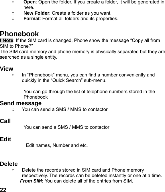  22○ Open: Open the folder. If you create a folder, it will be generated in here. ○ New Folder: Create a folder as you want. ○ Format: Format all folders and its properties.  Phonebook ! Note: If the SIM card is changed, Phone show the message &ldquo;Copy all from SIM to Phone?&rdquo;   The SIM card memory and phone memory is physically separated but they are searched as a single entity.  View  ○  In &ldquo;Phonebook&rdquo; menu, you can find a number conveniently and quickly in the &ldquo;Quick Search&rdquo; sub-menu.  You can go through the list of telephone numbers stored in the Phonebook Send message ○  You can send a SMS / MMS to contactor    Call           You can send a SMS / MMS to contactor  Edit Edit names, Number and etc.   Delete  ○  Delete the records stored in SIM card and Phone memory respectively. The records can be deleted instantly or one at a time. From SIM: You can delete all of the entries from SIM. 