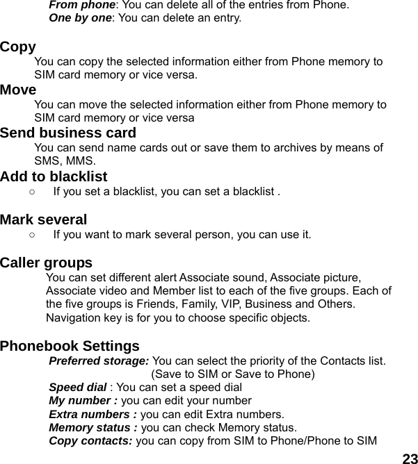  23 From phone: You can delete all of the entries from Phone. One by one: You can delete an entry.  Copy  You can copy the selected information either from Phone memory to SIM card memory or vice versa. Move You can move the selected information either from Phone memory to SIM card memory or vice versa Send business card You can send name cards out or save them to archives by means of SMS, MMS. Add to blacklist ○  If you set a blacklist, you can set a blacklist .  Mark several ○  If you want to mark several person, you can use it.    Caller groups   You can set different alert Associate sound, Associate picture, Associate video and Member list to each of the five groups. Each of the five groups is Friends, Family, VIP, Business and Others. Navigation key is for you to choose specific objects.  Phonebook Settings   Preferred storage: You can select the priority of the Contacts list.                   (Save to SIM or Save to Phone) Speed dial : You can set a speed dial My number : you can edit your number Extra numbers : you can edit Extra numbers. Memory status : you can check Memory status.   Copy contacts: you can copy from SIM to Phone/Phone to SIM 