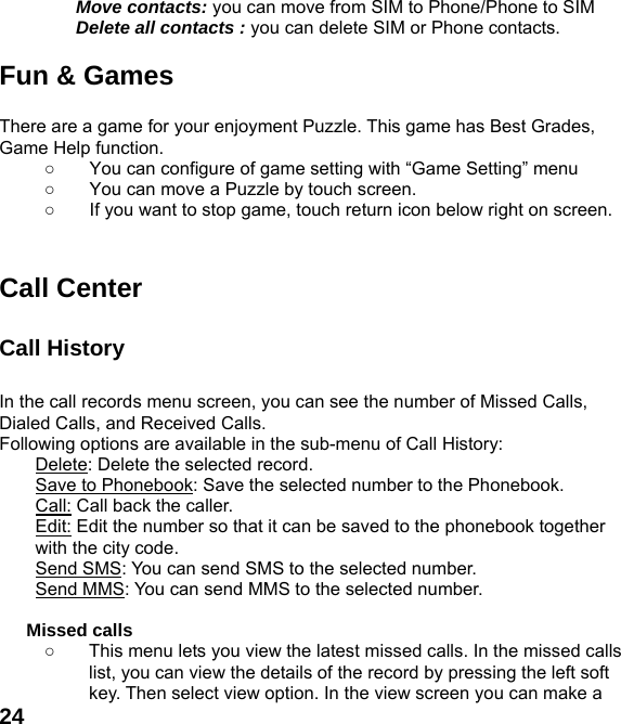  24Move contacts: you can move from SIM to Phone/Phone to SIM Delete all contacts : you can delete SIM or Phone contacts.    Fun &amp; Games  There are a game for your enjoyment Puzzle. This game has Best Grades, Game Help function. ○  You can configure of game setting with &ldquo;Game Setting&rdquo; menu ○  You can move a Puzzle by touch screen.   ○  If you want to stop game, touch return icon below right on screen.   Call Center  Call History    In the call records menu screen, you can see the number of Missed Calls, Dialed Calls, and Received Calls. Following options are available in the sub-menu of Call History:   Delete: Delete the selected record. Save to Phonebook: Save the selected number to the Phonebook. Call: Call back the caller. Edit: Edit the number so that it can be saved to the phonebook together with the city code. Send SMS: You can send SMS to the selected number. Send MMS: You can send MMS to the selected number.  Missed calls   ○  This menu lets you view the latest missed calls. In the missed calls list, you can view the details of the record by pressing the left soft key. Then select view option. In the view screen you can make a 