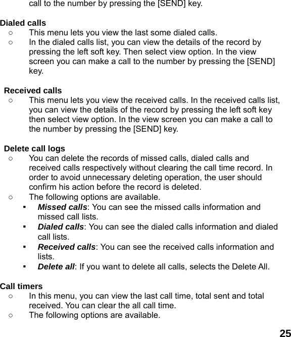  25 call to the number by pressing the [SEND] key.  Dialed calls   ○  This menu lets you view the last some dialed calls.   ○  In the dialed calls list, you can view the details of the record by pressing the left soft key. Then select view option. In the view screen you can make a call to the number by pressing the [SEND] key.  Received calls   ○  This menu lets you view the received calls. In the received calls list, you can view the details of the record by pressing the left soft key then select view option. In the view screen you can make a call to the number by pressing the [SEND] key.  Delete call logs   ○  You can delete the records of missed calls, dialed calls and received calls respectively without clearing the call time record. In order to avoid unnecessary deleting operation, the user should confirm his action before the record is deleted. ○  The following options are available. ▪ Missed calls: You can see the missed calls information and missed call lists. ▪ Dialed calls: You can see the dialed calls information and dialed call lists.   ▪ Received calls: You can see the received calls information and lists. ▪ Delete all: If you want to delete all calls, selects the Delete All.  Call timers   ○  In this menu, you can view the last call time, total sent and total received. You can clear the all call time. ○  The following options are available. 