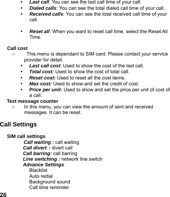  26▪ Last call: You can see the last call time of your call. ▪ Dialed calls: You can see the total dialed call time of your call. ▪ Received calls: You can see the total received call time of your call.  ▪ Reset all: When you want to reset call time, select the Reset All Time.  Call cost ○  This menu is dependant to SIM card. Please contact your service provider for detail. ▪ Last call cost: Used to show the cost of the last call. ▪ Total cost: Used to show the cost of total call. ▪ Reset cost: Used to reset all the cost items. ▪ Max cost: Used to show and set the credit of cost. ▪ Price per unit: Used to show and set the price per unit of cost of a call. Text message counter   ○  In this menu, you can view the amount of sent and received messages. It can be reset.  Call Settings  SIM call settings  Call waiting : call waiting   Call divert : divert call  Call barring: call barring   Line switching : network line switch  Advance Settings    Blacklist  Auto redial  Background sound   Call time reminder 
