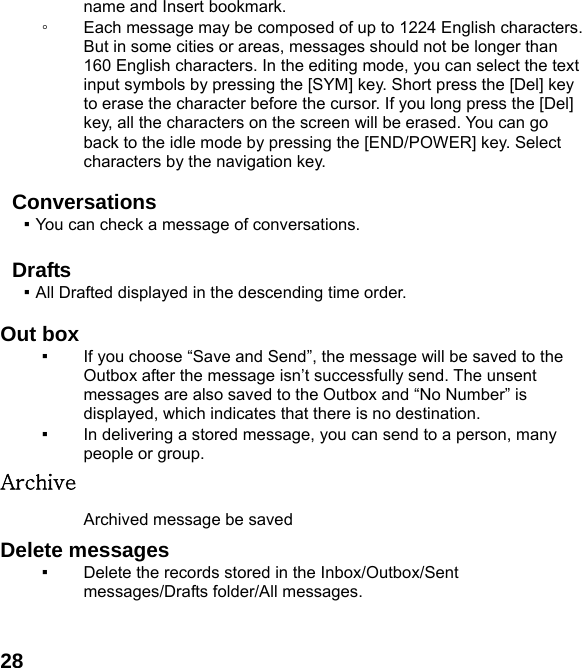  28name and Insert bookmark. ◦ Each message may be composed of up to 1224 English characters. But in some cities or areas, messages should not be longer than 160 English characters. In the editing mode, you can select the text input symbols by pressing the [SYM] key. Short press the [Del] key to erase the character before the cursor. If you long press the [Del] key, all the characters on the screen will be erased. You can go back to the idle mode by pressing the [END/POWER] key. Select characters by the navigation key.  Conversations ▪ You can check a message of conversations.    Drafts ▪ All Drafted displayed in the descending time order.      Out box ▪ If you choose &ldquo;Save and Send&rdquo;, the message will be saved to the Outbox after the message isn&rsquo;t successfully send. The unsent messages are also saved to the Outbox and &ldquo;No Number&rdquo; is displayed, which indicates that there is no destination.   ▪ In delivering a stored message, you can send to a person, many people or group. Archive Archived message be saved   Delete messages   ▪ Delete the records stored in the Inbox/Outbox/Sent messages/Drafts folder/All messages.    