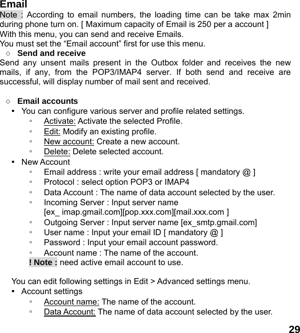  29 Email Note : According to email numbers, the loading time can be take max 2min during phone turn on. [ Maximum capacity of Email is 250 per a account ] With this menu, you can send and receive Emails. You must set the &ldquo;Email account&rdquo; first for use this menu. ○ Send and receive   Send any unsent mails present in the Outbox folder and receives the new mails, if any, from the POP3/IMAP4 server. If both send and receive are successful, will display number of mail sent and received.  ○ Email accounts ▪   You can configure various server and profile related settings. ◦ Activate: Activate the selected Profile. ◦ Edit: Modify an existing profile. ◦ New account: Create a new account. ◦ Delete: Delete selected account. ▪  New Account  ◦ Email address : write your email address [ mandatory @ ] ◦ Protocol : select option POP3 or IMAP4 ◦ Data Account : The name of data account selected by the user. ◦ Incoming Server : Input server name   [ex_ imap.gmail.com][pop.xxx.com][mail.xxx.com ] ◦ Outgoing Server : Input server name [ex_smtp.gmail.com] ◦ User name : Input your email ID [ mandatory @ ] ◦ Password : Input your email account password.   ◦ Account name : The name of the account.        ! Note : need active email account to use.  You can edit following settings in Edit > Advanced settings menu. ▪  Account settings ◦ Account name: The name of the account. ◦ Data Account: The name of data account selected by the user. 