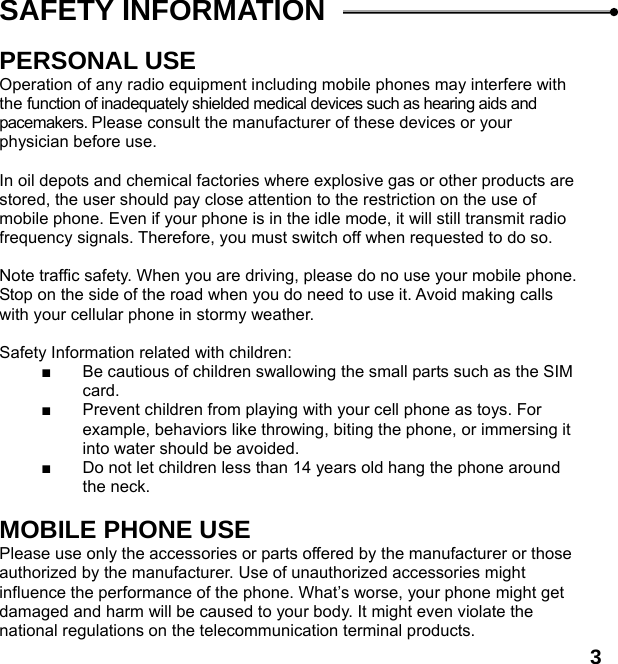  3SAFETY INFORMATION    PERSONAL USE Operation of any radio equipment including mobile phones may interfere with the function of inadequately shielded medical devices such as hearing aids and pacemakers. Please consult the manufacturer of these devices or your physician before use.  In oil depots and chemical factories where explosive gas or other products are stored, the user should pay close attention to the restriction on the use of mobile phone. Even if your phone is in the idle mode, it will still transmit radio frequency signals. Therefore, you must switch off when requested to do so.    Note traffic safety. When you are driving, please do no use your mobile phone. Stop on the side of the road when you do need to use it. Avoid making calls with your cellular phone in stormy weather.  Safety Information related with children:   ■  Be cautious of children swallowing the small parts such as the SIM card. ■  Prevent children from playing with your cell phone as toys. For example, behaviors like throwing, biting the phone, or immersing it into water should be avoided. ■  Do not let children less than 14 years old hang the phone around the neck.  MOBILE PHONE USE Please use only the accessories or parts offered by the manufacturer or those authorized by the manufacturer. Use of unauthorized accessories might influence the performance of the phone. What&rsquo;s worse, your phone might get damaged and harm will be caused to your body. It might even violate the national regulations on the telecommunication terminal products. 
