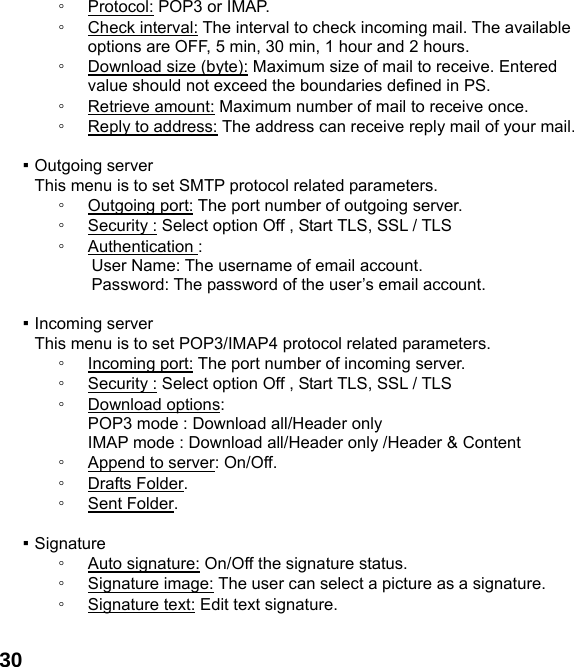  30◦ Protocol: POP3 or IMAP. ◦ Check interval: The interval to check incoming mail. The available options are OFF, 5 min, 30 min, 1 hour and 2 hours. ◦ Download size (byte): Maximum size of mail to receive. Entered value should not exceed the boundaries defined in PS. ◦ Retrieve amount: Maximum number of mail to receive once. ◦ Reply to address: The address can receive reply mail of your mail.  ▪ Outgoing server This menu is to set SMTP protocol related parameters. ◦ Outgoing port: The port number of outgoing server. ◦ Security : Select option Off , Start TLS, SSL / TLS ◦ Authentication : User Name: The username of email account. Password: The password of the user&rsquo;s email account.  ▪ Incoming server This menu is to set POP3/IMAP4 protocol related parameters. ◦ Incoming port: The port number of incoming server. ◦ Security : Select option Off , Start TLS, SSL / TLS ◦ Download options:   POP3 mode : Download all/Header only IMAP mode : Download all/Header only /Header &amp; Content ◦ Append to server: On/Off. ◦ Drafts Folder. ◦ Sent Folder.  ▪ Signature ◦ Auto signature: On/Off the signature status. ◦ Signature image: The user can select a picture as a signature. ◦ Signature text: Edit text signature.  