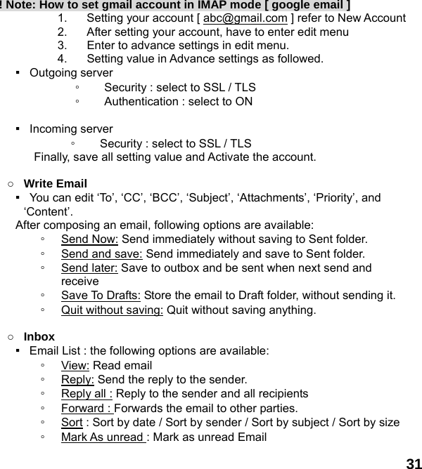  31 ! Note: How to set gmail account in IMAP mode [ google email ] 1.  Setting your account [ abc@gmail.com ] refer to New Account   2.  After setting your account, have to enter edit menu 3.  Enter to advance settings in edit menu. 4.  Setting value in Advance settings as followed.   ▪  Outgoing server  ◦ Security : select to SSL / TLS   ◦ Authentication : select to ON  ▪  Incoming server  ◦ Security : select to SSL / TLS   Finally, save all setting value and Activate the account.    ○ Write Email ▪   You can edit &lsquo;To&rsquo;, &lsquo;CC&rsquo;, &lsquo;BCC&rsquo;, &lsquo;Subject&rsquo;, &lsquo;Attachments&rsquo;, &lsquo;Priority&rsquo;, and &lsquo;Content&rsquo;. After composing an email, following options are available: ◦ Send Now: Send immediately without saving to Sent folder. ◦ Send and save: Send immediately and save to Sent folder. ◦ Send later: Save to outbox and be sent when next send and receive ◦ Save To Drafts: Store the email to Draft folder, without sending it. ◦ Quit without saving: Quit without saving anything.  ○ Inbox ▪  Email List : the following options are available: ◦ View: Read email   ◦ Reply: Send the reply to the sender. ◦ Reply all : Reply to the sender and all recipients ◦ Forward : Forwards the email to other parties. ◦ Sort : Sort by date / Sort by sender / Sort by subject / Sort by size ◦ Mark As unread : Mark as unread Email 