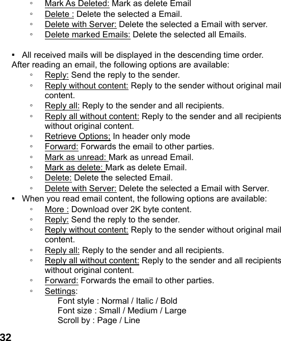  32◦ Mark As Deleted: Mark as delete Email ◦ Delete : Delete the selected a Email. ◦ Delete with Server: Delete the selected a Email with server. ◦ Delete marked Emails: Delete the selected all Emails.  ▪   All received mails will be displayed in the descending time order.     After reading an email, the following options are available: ◦ Reply: Send the reply to the sender. ◦ Reply without content: Reply to the sender without original mail content. ◦ Reply all: Reply to the sender and all recipients. ◦ Reply all without content: Reply to the sender and all recipients without original content. ◦ Retrieve Options; In header only mode ◦ Forward: Forwards the email to other parties. ◦ Mark as unread: Mark as unread Email. ◦ Mark as delete: Mark as delete Email. ◦ Delete: Delete the selected Email. ◦ Delete with Server: Delete the selected a Email with Server. ▪   When you read email content, the following options are available: ◦ More : Download over 2K byte content. ◦ Reply: Send the reply to the sender. ◦ Reply without content: Reply to the sender without original mail content. ◦ Reply all: Reply to the sender and all recipients. ◦ Reply all without content: Reply to the sender and all recipients without original content. ◦ Forward: Forwards the email to other parties. ◦ Settings:        Font style : Normal / Italic / Bold         Font size : Small / Medium / Large       Scroll by : Page / Line 