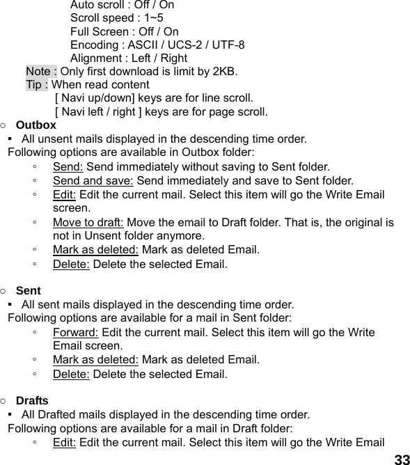  33       Auto scroll : Off / On    Scroll speed : 1~5       Full Screen : Off / On       Encoding : ASCII / UCS-2 / UTF-8       Alignment : Left / Right Note : Only first download is limit by 2KB. Tip : When read content   [ Navi up/down] keys are for line scroll.        [ Navi left / right ] keys are for page scroll.                  ○ Outbox ▪   All unsent mails displayed in the descending time order.     Following options are available in Outbox folder: ◦ Send: Send immediately without saving to Sent folder. ◦ Send and save: Send immediately and save to Sent folder. ◦ Edit: Edit the current mail. Select this item will go the Write Email screen. ◦ Move to draft: Move the email to Draft folder. That is, the original is not in Unsent folder anymore. ◦ Mark as deleted: Mark as deleted Email. ◦ Delete: Delete the selected Email.  ○ Sent ▪   All sent mails displayed in the descending time order.     Following options are available for a mail in Sent folder: ◦ Forward: Edit the current mail. Select this item will go the Write Email screen. ◦ Mark as deleted: Mark as deleted Email. ◦ Delete: Delete the selected Email.  ○ Drafts ▪   All Drafted mails displayed in the descending time order.     Following options are available for a mail in Draft folder:   ◦ Edit: Edit the current mail. Select this item will go the Write Email 