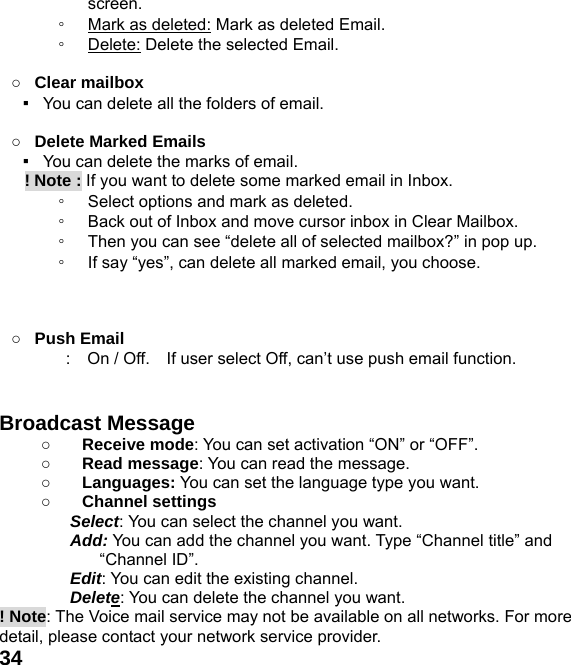  34screen. ◦ Mark as deleted: Mark as deleted Email. ◦ Delete: Delete the selected Email.  ○ Clear mailbox ▪   You can delete all the folders of email.  ○ Delete Marked Emails ▪   You can delete the marks of email.    ! Note : If you want to delete some marked email in Inbox. ◦ Select options and mark as deleted.   ◦ Back out of Inbox and move cursor inbox in Clear Mailbox. ◦ Then you can see &ldquo;delete all of selected mailbox?&rdquo; in pop up. ◦ If say &ldquo;yes&rdquo;, can delete all marked email, you choose.    ○ Push Email :    On / Off.    If user select Off, can&rsquo;t use push email function.   Broadcast Message   ○ Receive mode: You can set activation &ldquo;ON&rdquo; or &ldquo;OFF&rdquo;. ○ Read message: You can read the message. ○ Languages: You can set the language type you want. ○ Channel settings Select: You can select the channel you want. Add: You can add the channel you want. Type &ldquo;Channel title&rdquo; and &ldquo;Channel ID&rdquo;. Edit: You can edit the existing channel. Delete: You can delete the channel you want. ! Note: The Voice mail service may not be available on all networks. For more detail, please contact your network service provider. 