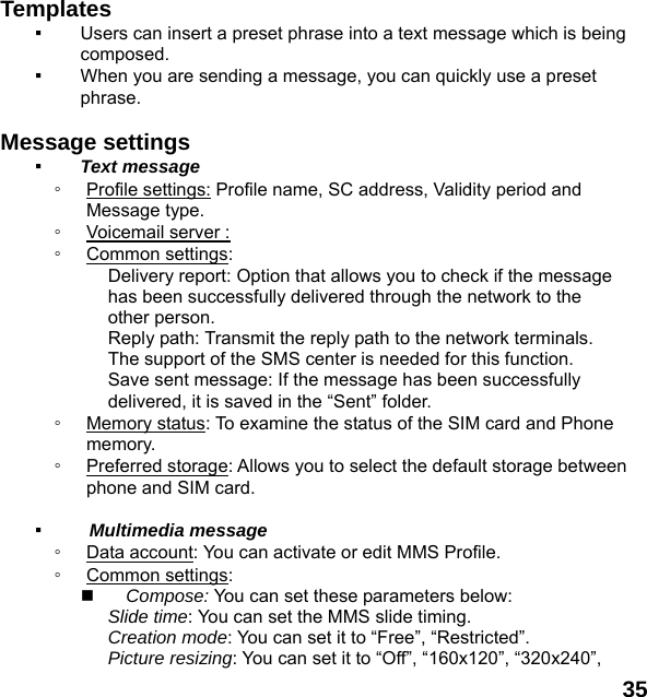  35  Templates  ▪ Users can insert a preset phrase into a text message which is being composed. ▪ When you are sending a message, you can quickly use a preset phrase.   Message settings   ▪ Text message ◦ Profile settings: Profile name, SC address, Validity period and Message type. ◦ Voicemail server :   ◦ Common settings: Delivery report: Option that allows you to check if the message has been successfully delivered through the network to the other person. Reply path: Transmit the reply path to the network terminals. The support of the SMS center is needed for this function. Save sent message: If the message has been successfully delivered, it is saved in the &ldquo;Sent&rdquo; folder. ◦ Memory status: To examine the status of the SIM card and Phone memory.  ◦ Preferred storage: Allows you to select the default storage between phone and SIM card.  ▪  Multimedia message ◦ Data account: You can activate or edit MMS Profile. ◦ Common settings:  Compose: You can set these parameters below: Slide time: You can set the MMS slide timing. Creation mode: You can set it to &ldquo;Free&rdquo;, &ldquo;Restricted&rdquo;. Picture resizing: You can set it to &ldquo;Off&rdquo;, &ldquo;160x120&rdquo;, &ldquo;320x240&rdquo;, 