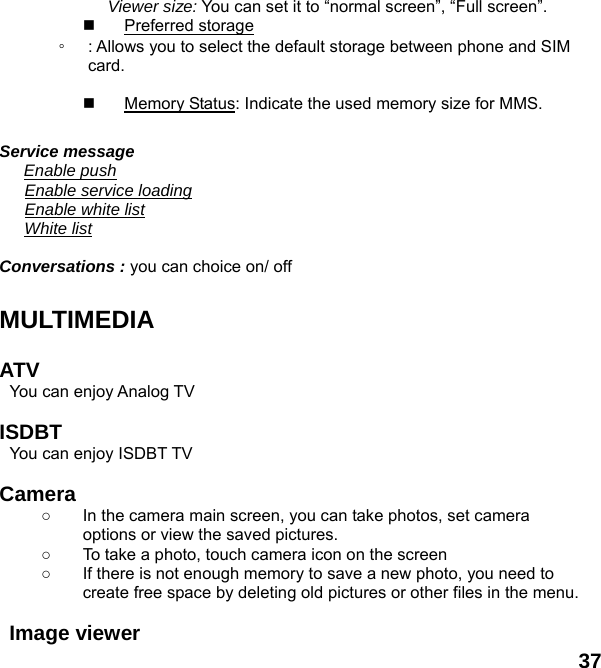  37 Viewer size: You can set it to &ldquo;normal screen&rdquo;, &ldquo;Full screen&rdquo;.  Preferred storage ◦ : Allows you to select the default storage between phone and SIM card.    Memory Status: Indicate the used memory size for MMS.  Service message    Enable push    Enable service loading    Enable white list    White list  Conversations : you can choice on/ off  MULTIMEDIA   ATV  You can enjoy Analog TV    ISDBT  You can enjoy ISDBT TV    Camera  ○  In the camera main screen, you can take photos, set camera options or view the saved pictures. ○  To take a photo, touch camera icon on the screen ○  If there is not enough memory to save a new photo, you need to create free space by deleting old pictures or other files in the menu.  Image viewer   