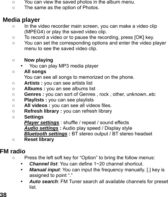  38○  You can view the saved photos in the album menu.   ○  The same as the option of Photos.  Media player ○  In the video recorder main screen, you can make a video clip (MPEG4) or play the saved video clip. ○  To record a video or to pause the recording, press [OK] key. ○  You can set the corresponding options and enter the video player menu to see the saved video clip.  ○ Now playing ▪ You can play MP3 media player ○ All songs You can see all songs to memorized on the phone. ○ Artists : you can see artists list ○ Albums : you an see albums list ○ Genres : you can sort of Genres , rock , other, unknown..etc ○ Playlists : you can see playlists ○ All videos : you can see all videos files. ○ Refresh library : you can refresh library ○ Settings   Player settings : shuffle / repeat / sound effects   Audio settings : Audio play speed / Display style Bluetooth settings : BT stereo output / BT stereo headset ○ Reset library    FM radio   ○  Press the left soft key for &ldquo;Option&rdquo; to bring the follow menus: ▪ Channel list: You can define 1~20 channel shortcut. ▪ Manual input: You can input the frequency manually. [.] key is assigned to point &ldquo;.&rdquo; ▪ Auto search: FM Tuner search all available channels for preset list. 