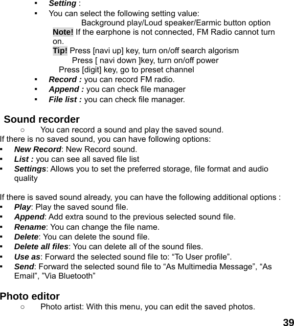  39 ▪ Setting :  ▪ You can select the following setting value:        Background play/Loud speaker/Earmic button option Note! If the earphone is not connected, FM Radio cannot turn on.  Tip! Press [navi up] key, turn on/off search algorism       Press [ navi down ]key, turn on/off power         Press [digit] key, go to preset channel ▪ Record : you can record FM radio. ▪ Append : you can check file manager ▪ File list : you can check file manager.    Sound recorder   ○  You can record a sound and play the saved sound. If there is no saved sound, you can have following options: ▪ New Record: New Record sound. ▪ List : you can see all saved file list   ▪ Settings: Allows you to set the preferred storage, file format and audio quality  If there is saved sound already, you can have the following additional options : ▪ Play: Play the saved sound file. ▪ Append: Add extra sound to the previous selected sound file. ▪ Rename: You can change the file name. ▪ Delete: You can delete the sound file. ▪ Delete all files: You can delete all of the sound files. ▪ Use as: Forward the selected sound file to: &ldquo;To User profile&rdquo;. ▪ Send: Forward the selected sound file to &ldquo;As Multimedia Message&rdquo;, &ldquo;As Email&rdquo;, &rdquo;Via Bluetooth&rdquo;  Photo editor ○  Photo artist: With this menu, you can edit the saved photos. 