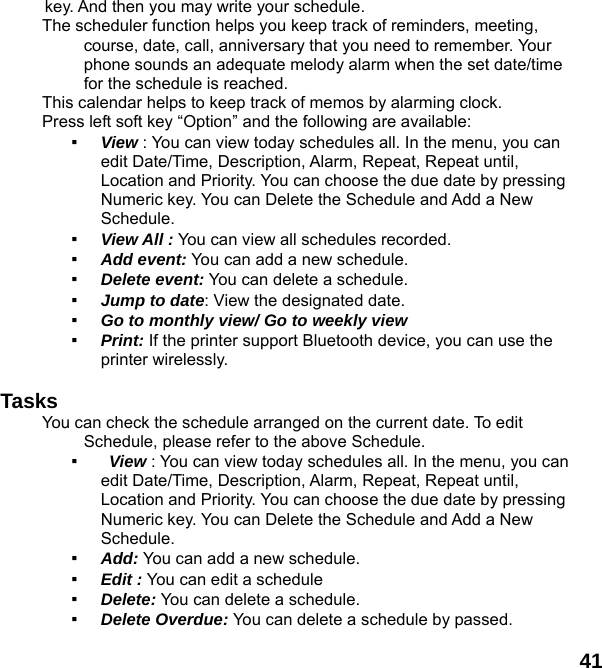  41 key. And then you may write your schedule. The scheduler function helps you keep track of reminders, meeting, course, date, call, anniversary that you need to remember. Your phone sounds an adequate melody alarm when the set date/time for the schedule is reached. This calendar helps to keep track of memos by alarming clock.   Press left soft key &ldquo;Option&rdquo; and the following are available: ▪ View : You can view today schedules all. In the menu, you can edit Date/Time, Description, Alarm, Repeat, Repeat until, Location and Priority. You can choose the due date by pressing Numeric key. You can Delete the Schedule and Add a New Schedule. ▪ View All : You can view all schedules recorded. ▪ Add event: You can add a new schedule. ▪ Delete event: You can delete a schedule. ▪ Jump to date: View the designated date. ▪ Go to monthly view/ Go to weekly view ▪ Print: If the printer support Bluetooth device, you can use the printer wirelessly.  Tasks You can check the schedule arranged on the current date. To edit Schedule, please refer to the above Schedule.   ▪  View : You can view today schedules all. In the menu, you can edit Date/Time, Description, Alarm, Repeat, Repeat until, Location and Priority. You can choose the due date by pressing Numeric key. You can Delete the Schedule and Add a New Schedule. ▪ Add: You can add a new schedule. ▪ Edit : You can edit a schedule   ▪ Delete: You can delete a schedule. ▪ Delete Overdue: You can delete a schedule by passed. 