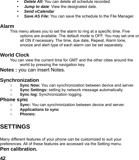  42▪ Delete All: You can delete all schedule recorded. ▪ Jump to date: View the designated date. ▪ Send vCalendar ▪ Save AS File: You can save the schedule to the File Manager.  Alarm  This menu allows you to set the alarm to ring at a specific time. Five options are available. The default mode is OFF. You may set one or all ON if necessary. The time, due date, Repeat, Alarm tone, snooze and alert type of each alarm can be set separately.  World Clock   You can view the current time for GMT and the other cities around the world by pressing the navigation key. Notes : you can insert Notes.    Synchronization ○ Sync Now: You can synchronization between device and server.  ○ Sync Settings: setting by network message automatically. ○ Sync log: Synchronization logging. Phone sync   ○ Sync: You can synchronization between device and server.  ○ Applications to sync ○ Phones:   SETTINGS  Many different features of your phone can be customized to suit your preferences. All of these features are accessed via the Setting menu.   Pen calibration.   