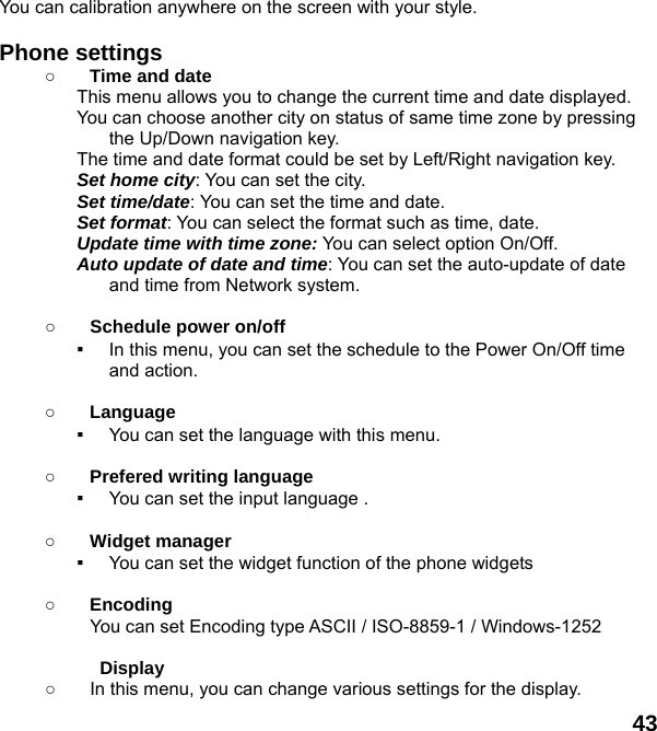  43 You can calibration anywhere on the screen with your style.  Phone settings   ○ Time and date This menu allows you to change the current time and date displayed. You can choose another city on status of same time zone by pressing the Up/Down navigation key. The time and date format could be set by Left/Right navigation key. Set home city: You can set the city. Set time/date: You can set the time and date. Set format: You can select the format such as time, date. Update time with time zone: You can select option On/Off. Auto update of date and time: You can set the auto-update of date and time from Network system.  ○ Schedule power on/off ▪ In this menu, you can set the schedule to the Power On/Off time and action.  ○ Language ▪ You can set the language with this menu.  ○ Prefered writing language ▪ You can set the input language .  ○ Widget manager ▪ You can set the widget function of the phone widgets  ○ Encoding You can set Encoding type ASCII / ISO-8859-1 / Windows-1252  Display  ○  In this menu, you can change various settings for the display. 