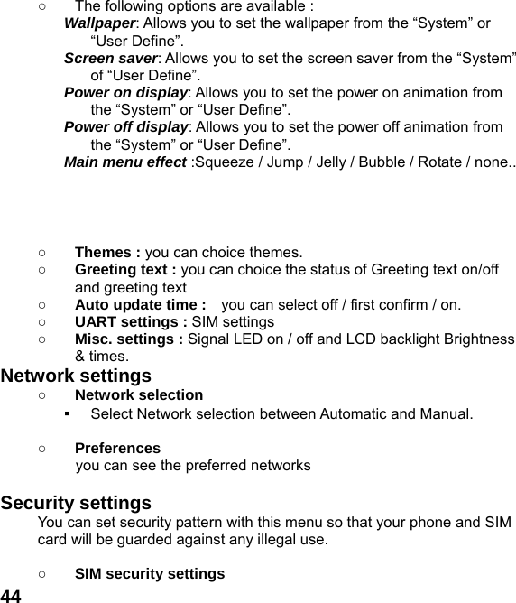  44○  The following options are available : Wallpaper: Allows you to set the wallpaper from the &ldquo;System&rdquo; or &ldquo;User Define&rdquo;. Screen saver: Allows you to set the screen saver from the &ldquo;System&rdquo; of &ldquo;User Define&rdquo;. Power on display: Allows you to set the power on animation from the &ldquo;System&rdquo; or &ldquo;User Define&rdquo;. Power off display: Allows you to set the power off animation from the &ldquo;System&rdquo; or &ldquo;User Define&rdquo;. Main menu effect :Squeeze / Jump / Jelly / Bubble / Rotate / none..     ○ Themes : you can choice themes. ○ Greeting text : you can choice the status of Greeting text on/off and greeting text ○ Auto update time :    you can select off / first confirm / on. ○ UART settings : SIM settings ○ Misc. settings : Signal LED on / off and LCD backlight Brightness   &amp; times. Network settings ○ Network selection ▪ Select Network selection between Automatic and Manual.  ○ Preferences           you can see the preferred networks  Security settings You can set security pattern with this menu so that your phone and SIM card will be guarded against any illegal use.  ○ SIM security settings 