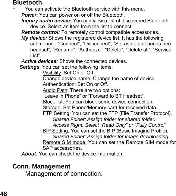  46 Bluetooth ○  You can activate the Bluetooth service with this menu. Power: You can power on or off the Bluetooth. Inquiry audio device: You can view a list of discovered Bluetooth device. Select an item from the list to connect. Remote control: To remotely control compatible accessories. My device: Shows the registered device list. It has the following submenus : &ldquo;Connect&rdquo;, &ldquo;Disconnect&rdquo;, &ldquo;Set as default hands free headset&rdquo;, &ldquo;Rename&rdquo;, &ldquo;Authorize&rdquo;, &ldquo;Delete&rdquo;, &ldquo;Delete all&rdquo;, &ldquo;Service List&rdquo;. Active devices: Shows the connected devices. Settings: You can set the following items:             Visibility: Set On or Off.             Change device name: Change the name of device.             Authentication: Set On or Off. Audio Path: There are two options:   &ldquo;Leave in Phone&rdquo; or &ldquo;Forward to BT Headset&rdquo;. Block list: You can block some device connection. Storage: Set Phone/Memory card for received data.             FTP Setting: You can set the FTP (File Transfer Protocol). Shared Folder: Assign folder for shared folder. Access Right: Select &ldquo;Read Only&rdquo; or &ldquo;Fully Control&rdquo; BIP Setting: You can set the BIP (Basic Imagine Profile). Shared Folder: Assign folder for image downloading. Remote SIM mode: You can set the Remote SIM mode for SAP accessories. About: You can check the device information.  Conn. Management  Management of connection.  