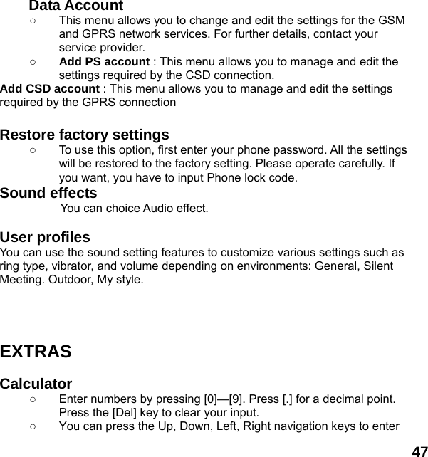  47  Data Account   ○  This menu allows you to change and edit the settings for the GSM and GPRS network services. For further details, contact your service provider. ○ Add PS account : This menu allows you to manage and edit the settings required by the CSD connection. Add CSD account : This menu allows you to manage and edit the settings required by the GPRS connection  Restore factory settings   ○  To use this option, first enter your phone password. All the settings will be restored to the factory setting. Please operate carefully. If you want, you have to input Phone lock code. Sound effects           You can choice Audio effect.  User profiles   You can use the sound setting features to customize various settings such as ring type, vibrator, and volume depending on environments: General, Silent Meeting. Outdoor, My style.      EXTRAS  Calculator  ○  Enter numbers by pressing [0]&mdash;[9]. Press [.] for a decimal point. Press the [Del] key to clear your input. ○  You can press the Up, Down, Left, Right navigation keys to enter 