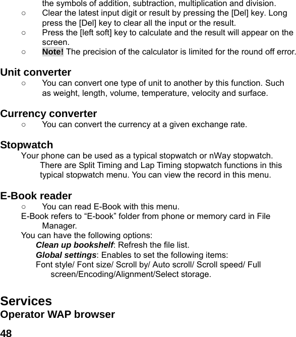  48the symbols of addition, subtraction, multiplication and division. ○  Clear the latest input digit or result by pressing the [Del] key. Long press the [Del] key to clear all the input or the result. ○  Press the [left soft] key to calculate and the result will appear on the screen. ○ Note! The precision of the calculator is limited for the round off error.  Unit converter   ○  You can convert one type of unit to another by this function. Such as weight, length, volume, temperature, velocity and surface.  Currency converter   ○  You can convert the currency at a given exchange rate.  Stopwatch  Your phone can be used as a typical stopwatch or nWay stopwatch. There are Split Timing and Lap Timing stopwatch functions in this typical stopwatch menu. You can view the record in this menu.  E-Book reader   ○  You can read E-Book with this menu. E-Book refers to &ldquo;E-book&rdquo; folder from phone or memory card in File Manager. You can have the following options: Clean up bookshelf: Refresh the file list. Global settings: Enables to set the following items: Font style/ Font size/ Scroll by/ Auto scroll/ Scroll speed/ Full screen/Encoding/Alignment/Select storage.  Services Operator WAP browser 
