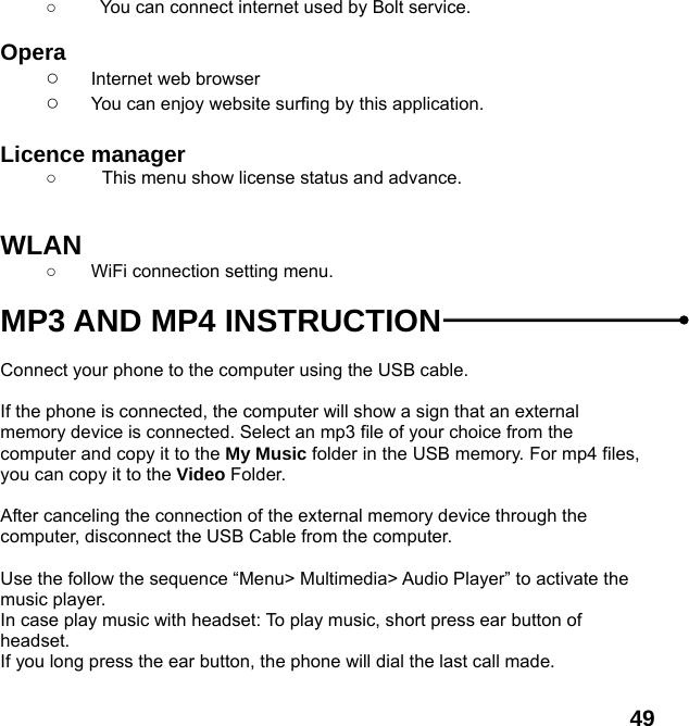  49 ○    You can connect internet used by Bolt service.  Opera  ○ Internet web browser ○ You can enjoy website surfing by this application.  Licence manager ○  This menu show license status and advance.   WLAN ○  WiFi connection setting menu.  MP3 AND MP4 INSTRUCTION  Connect your phone to the computer using the USB cable.    If the phone is connected, the computer will show a sign that an external memory device is connected. Select an mp3 file of your choice from the computer and copy it to the My Music folder in the USB memory. For mp4 files, you can copy it to the Video Folder.  After canceling the connection of the external memory device through the computer, disconnect the USB Cable from the computer.    Use the follow the sequence &ldquo;Menu> Multimedia> Audio Player&rdquo; to activate the music player.   In case play music with headset: To play music, short press ear button of headset.  If you long press the ear button, the phone will dial the last call made.  