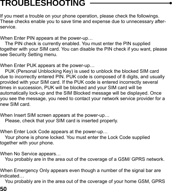  50TROUBLESHOOTING  If you meet a trouble on your phone operation, please check the followings. These checks enable you to save time and expense due to unnecessary after-service.  When Enter PIN appears at the power-up&hellip;  The PIN check is currently enabled. You must enter the PIN supplied together with your SIM card. You can disable the PIN check if you want, please see Security Setting menu.  When Enter PUK appears at the power-up&hellip;  PUK (Personal Unblocking Key) is used to unblock the blocked SIM card due to incorrectly entered PIN. PUK code is composed of 8 digits, and usually provided with your SIM card. If the PUK code is entered incorrectly several times in succession, PUK will be blocked and your SIM card will be automatically lock-up and the SIM Blocked message will be displayed. Once you see the message, you need to contact your network service provider for a new SIM card.  When Insert SIM screen appears at the power-up&hellip;  Please, check that your SIM card is inserted properly.  When Enter Lock Code appears at the power-up&hellip;  Your phone is phone locked. You must enter the Lock Code supplied together with your phone.  When No Service appears&hellip;  You probably are in the area out of the coverage of a GSM/ GPRS network.  When Emergency Only appears even though a number of the signal bar are indicated&hellip;  You probably are in the area out of the coverage of your home GSM, GPRS 