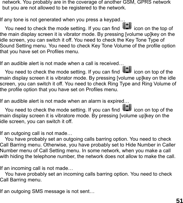  51 network. You probably are in the coverage of another GSM, GPRS network but you are not allowed to be registered to the network.  If any tone is not generated when you press a keypad&hellip;  You need to check the mode setting. If you can find    icon on the top of the main display screen it is vibrator mode. By pressing [volume up]key on the idle screen, you can switch it off. You need to check the Key Tone Type of Sound Setting menu. You need to check Key Tone Volume of the profile option that you have set on Profiles menu.  If an audible alert is not made when a call is received&hellip;  You need to check the mode setting. If you can find    icon on top of the main display screen it is vibrator mode. By pressing [volume up]key on the idle screen, you can switch it off. You need to check Ring Type and Ring Volume of the profile option that you have set on Profiles menu.  If an audible alert is not made when an alarm is expired&hellip;  You need to check the mode setting. If you can find    icon on top of the main display screen it is vibratore mode. By pressing [volume up]key on the idle screen, you can switch it off.  If an outgoing call is not made&hellip;  You have probably set an outgoing calls barring option. You need to check Call Barring menu. Otherwise, you have probably set to Hide Number in Caller Number menu of Call Setting menu. In some network, when you make a call with hiding the telephone number, the network does not allow to make the call.  If an incoming call is not made&hellip;  You have probably set an incoming calls barring option. You need to check Call Barring menu.  If an outgoing SMS message is not sent&hellip; 