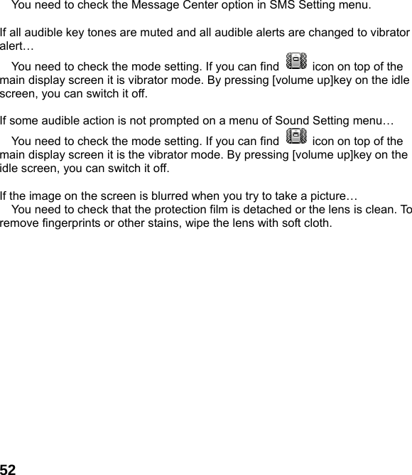  52 You need to check the Message Center option in SMS Setting menu.  If all audible key tones are muted and all audible alerts are changed to vibrator alert&hellip;  You need to check the mode setting. If you can find    icon on top of the main display screen it is vibrator mode. By pressing [volume up]key on the idle screen, you can switch it off.  If some audible action is not prompted on a menu of Sound Setting menu&hellip;  You need to check the mode setting. If you can find    icon on top of the main display screen it is the vibrator mode. By pressing [volume up]key on the idle screen, you can switch it off.  If the image on the screen is blurred when you try to take a picture&hellip;  You need to check that the protection film is detached or the lens is clean. To remove fingerprints or other stains, wipe the lens with soft cloth.  