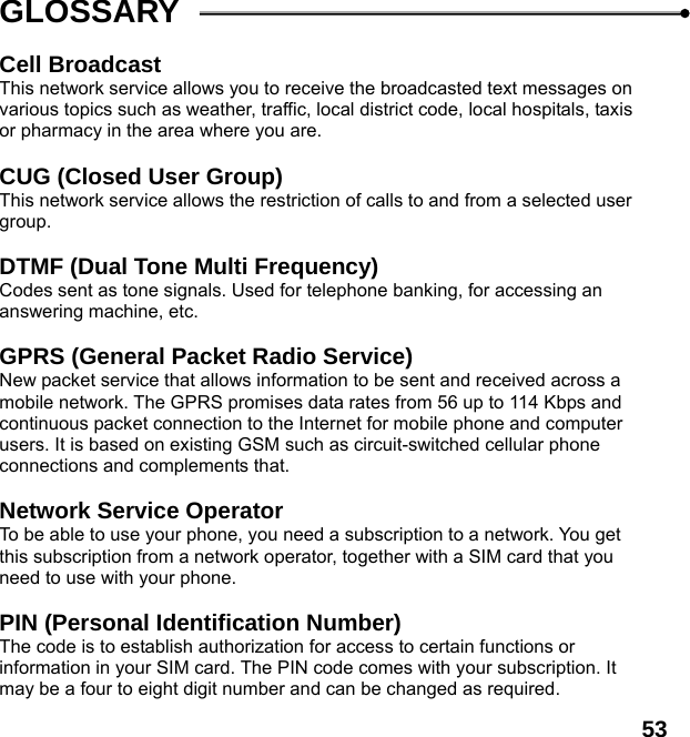  53 GLOSSARY  Cell Broadcast This network service allows you to receive the broadcasted text messages on various topics such as weather, traffic, local district code, local hospitals, taxis or pharmacy in the area where you are.  CUG (Closed User Group) This network service allows the restriction of calls to and from a selected user group.  DTMF (Dual Tone Multi Frequency) Codes sent as tone signals. Used for telephone banking, for accessing an answering machine, etc.  GPRS (General Packet Radio Service)   New packet service that allows information to be sent and received across a mobile network. The GPRS promises data rates from 56 up to 114 Kbps and continuous packet connection to the Internet for mobile phone and computer users. It is based on existing GSM such as circuit-switched cellular phone connections and complements that.  Network Service Operator To be able to use your phone, you need a subscription to a network. You get this subscription from a network operator, together with a SIM card that you need to use with your phone.  PIN (Personal Identification Number) The code is to establish authorization for access to certain functions or information in your SIM card. The PIN code comes with your subscription. It may be a four to eight digit number and can be changed as required. 