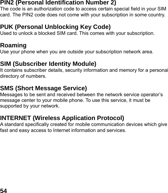 54 PIN2 (Personal Identification Number 2) The code is an authorization code to access certain special field in your SIM card. The PIN2 code does not come with your subscription in some country.  PUK (Personal Unblocking Key Code) Used to unlock a blocked SIM card. This comes with your subscription.  Roaming Use your phone when you are outside your subscription network area.  SIM (Subscriber Identity Module) It contains subscriber details, security information and memory for a personal directory of numbers.    SMS (Short Message Service) Messages to be sent and received between the network service operator&rsquo;s message center to your mobile phone. To use this service, it must be supported by your network.  INTERNET (Wireless Application Protocol) A standard specifically created for mobile communication devices which give fast and easy access to Internet information and services.  