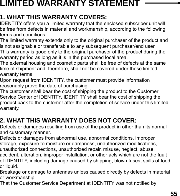  55 LIMITED WARRANTY STATEMENT    1. WHAT THIS WARRANTY COVERS: IDENTITY offers you a limited warranty that the enclosed subscriber unit will be free from defects in material and workmanship, according to the following terms and conditions: The limited warranty extends only to the original purchaser of the product and is not assignable or transferable to any subsequent purchaser/end user. This warranty is good only to the original purchaser of the product during the warranty period as long as it is in the purchased local area. The external housing and cosmetic parts shall be free of defects at the same time of shipment and, therefore, shall not be covered under these limited warranty terms. Upon request from IDENTITY, the customer must provide information reasonably prove the date of purchasing. The customer shall bear the cost of shipping the product to the Customer Service Center of IDENTITY. IDENTITY shall bear the cost of shipping the product back to the customer after the completion of service under this limited warranty.  2. WHAT THIS WARRANTY DOES NOT COVER: Defects or damages resulting from use of the product in other than its normal and customary manner. Defects or damages from abnormal use, abnormal conditions, improper storage, exposure to moisture or dampness, unauthorized modifications, unauthorized connections, unauthorized repair, misuse, neglect, abuse, accident, alteration, improper installation, or other acts which are not the fault of IDENTITY, including damage caused by shipping, blown fuses, spills of food or liquid. Breakage or damage to antennas unless caused directly by defects in material or workmanship. That the Customer Service Department at IDENTITY was not notified by 