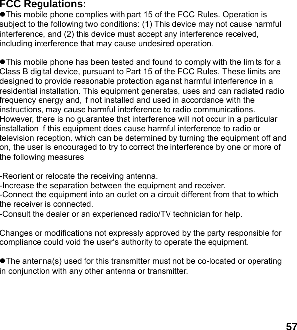  57 FCC Regulations: This mobile phone complies with part 15 of the FCC Rules. Operation is subject to the following two conditions: (1) This device may not cause harmful interference, and (2) this device must accept any interference received, including interference that may cause undesired operation.  This mobile phone has been tested and found to comply with the limits for a Class B digital device, pursuant to Part 15 of the FCC Rules. These limits are designed to provide reasonable protection against harmful interference in a residential installation. This equipment generates, uses and can radiated radio frequency energy and, if not installed and used in accordance with the instructions, may cause harmful interference to radio communications. However, there is no guarantee that interference will not occur in a particular installation If this equipment does cause harmful interference to radio or television reception, which can be determined by turning the equipment off and on, the user is encouraged to try to correct the interference by one or more of the following measures:  -Reorient or relocate the receiving antenna. -Increase the separation between the equipment and receiver. -Connect the equipment into an outlet on a circuit different from that to which the receiver is connected. -Consult the dealer or an experienced radio/TV technician for help.  Changes or modifications not expressly approved by the party responsible for compliance could void the user&lsquo;s authority to operate the equipment.  The antenna(s) used for this transmitter must not be co-located or operating in conjunction with any other antenna or transmitter. 