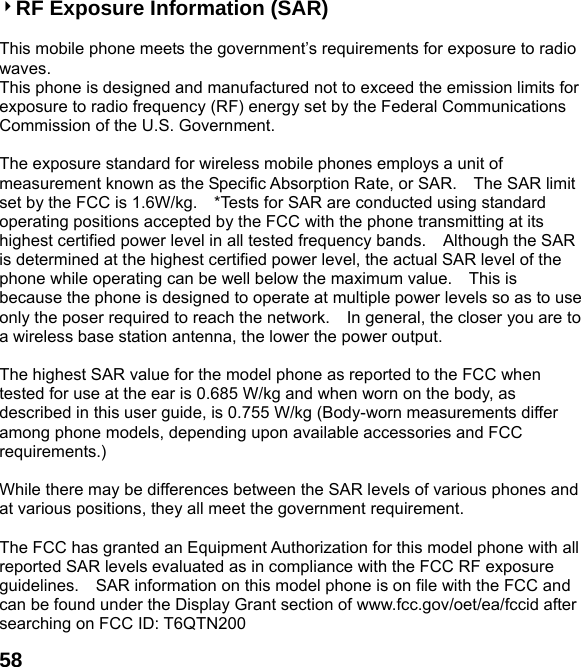  584RF Exposure Information (SAR)  This mobile phone meets the government&rsquo;s requirements for exposure to radio waves. This phone is designed and manufactured not to exceed the emission limits for exposure to radio frequency (RF) energy set by the Federal Communications Commission of the U.S. Government.      The exposure standard for wireless mobile phones employs a unit of measurement known as the Specific Absorption Rate, or SAR.    The SAR limit set by the FCC is 1.6W/kg.    *Tests for SAR are conducted using standard operating positions accepted by the FCC with the phone transmitting at its highest certified power level in all tested frequency bands.    Although the SAR is determined at the highest certified power level, the actual SAR level of the phone while operating can be well below the maximum value.    This is because the phone is designed to operate at multiple power levels so as to use only the poser required to reach the network.    In general, the closer you are to a wireless base station antenna, the lower the power output.  The highest SAR value for the model phone as reported to the FCC when tested for use at the ear is 0.685 W/kg and when worn on the body, as described in this user guide, is 0.755 W/kg (Body-worn measurements differ among phone models, depending upon available accessories and FCC requirements.)  While there may be differences between the SAR levels of various phones and at various positions, they all meet the government requirement.  The FCC has granted an Equipment Authorization for this model phone with all reported SAR levels evaluated as in compliance with the FCC RF exposure guidelines.    SAR information on this model phone is on file with the FCC and can be found under the Display Grant section of www.fcc.gov/oet/ea/fccid after searching on FCC ID: T6QTN200 