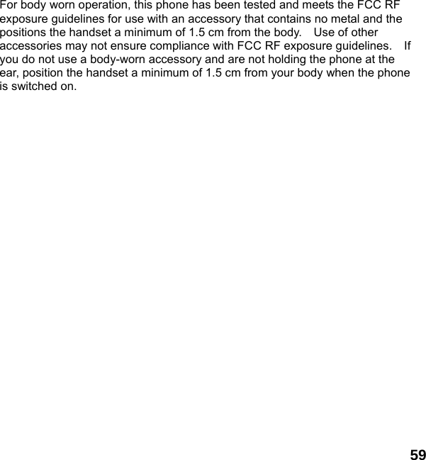  59  For body worn operation, this phone has been tested and meets the FCC RF exposure guidelines for use with an accessory that contains no metal and the positions the handset a minimum of 1.5 cm from the body.    Use of other accessories may not ensure compliance with FCC RF exposure guidelines.    If you do not use a body-worn accessory and are not holding the phone at the ear, position the handset a minimum of 1.5 cm from your body when the phone is switched on.  
