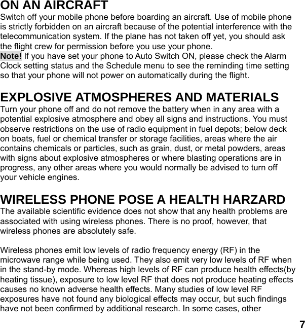  7 ON AN AIRCRAFT Switch off your mobile phone before boarding an aircraft. Use of mobile phone is strictly forbidden on an aircraft because of the potential interference with the telecommunication system. If the plane has not taken off yet, you should ask the flight crew for permission before you use your phone.   Note! If you have set your phone to Auto Switch ON, please check the Alarm Clock setting status and the Schedule menu to see the reminding time setting so that your phone will not power on automatically during the flight.  EXPLOSIVE ATMOSPHERES AND MATERIALS Turn your phone off and do not remove the battery when in any area with a potential explosive atmosphere and obey all signs and instructions. You must observe restrictions on the use of radio equipment in fuel depots; below deck on boats, fuel or chemical transfer or storage facilities, areas where the air contains chemicals or particles, such as grain, dust, or metal powders, areas with signs about explosive atmospheres or where blasting operations are in progress, any other areas where you would normally be advised to turn off your vehicle engines.  WIRELESS PHONE POSE A HEALTH HARZARD The available scientific evidence does not show that any health problems are associated with using wireless phones. There is no proof, however, that wireless phones are absolutely safe.  Wireless phones emit low levels of radio frequency energy (RF) in the microwave range while being used. They also emit very low levels of RF when in the stand-by mode. Whereas high levels of RF can produce health effects(by heating tissue), exposure to low level RF that does not produce heating effects causes no known adverse health effects. Many studies of low level RF exposures have not found any biological effects may occur, but such findings have not been confirmed by additional research. In some cases, other 