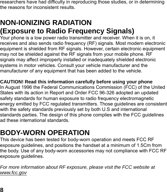  8researchers have had difficulty in reproducing those studies, or in determining the reasons for inconsistent results.  NON-IONIZING RADIATION (Exposure to Radio Frequency Signals) Your phone is a low power radio transmitter and receiver. When it is on, it receives and also sends radio frequency (RF) signals. Most modern electronic equipment is shielded from RF signals. However, certain electronic equipment may not be shielded against the RF signals from your mobile phone. RF signals may affect improperly installed or inadequately shielded electronic systems in motor vehicles. Consult your vehicle manufacturer and the manufacturer of any equipment that has been added to the vehicle.  CAUTION! Read this information carefully before using your phone In August 1996 the Federal Communications Commission (FCC) of the United States with its action in Report and Order FCC 96-326 adopted an updated safety standards for human exposure to radio frequency electromagnetic energy emitted by FCC regulated transmitters. Those guidelines are consistent with the safety standards previously set by both U.S and international standards parties. The design of this phone complies with the FCC guidelines ad these international standards.  BODY-WORN OPERATION This device has been tested for body-worn operation and meets FCC RF exposure guidelines, and positions the handset at a minimum of 1.5Cm from the body. Use of any body-worn accessories may not compliance with FCC RF exposure guidelines.  For more information about RF exposure, please visit the FCC website at www.fcc.gov 