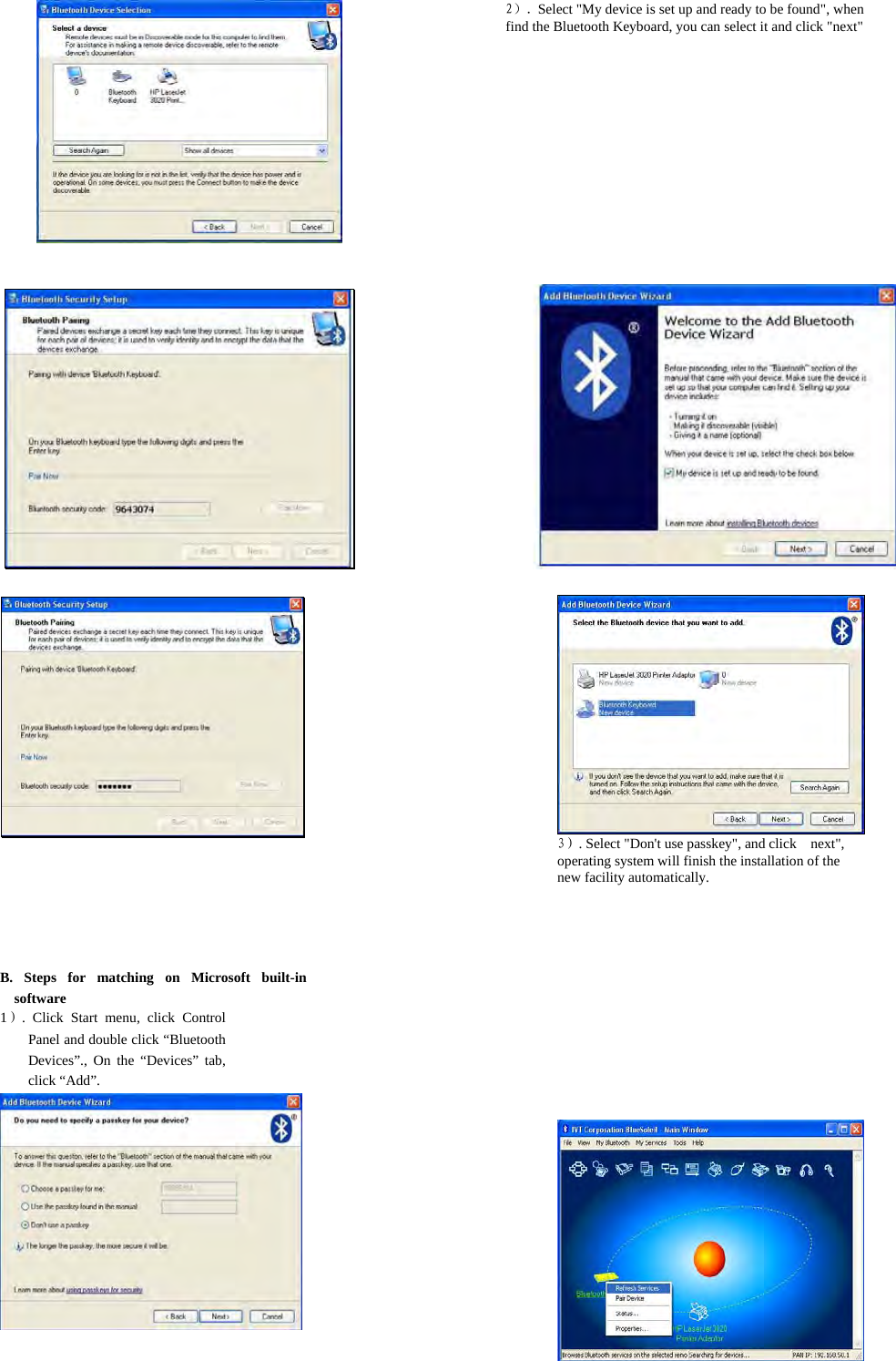    2）. Select &quot;My device is set up and ready to be found&quot;, when find the Bluetooth Keyboard, you can select it and click &quot;next&quot;                                          3）. Select &quot;Don&apos;t use passkey&quot;, and click    next&quot;, operating system will finish the installation of the new facility automatically.   B. Steps for matching on Microsoft built-in software   1）. Click Start menu, click Control Panel and double click “Bluetooth Devices”., On the “Devices” tab, click “Add”.     