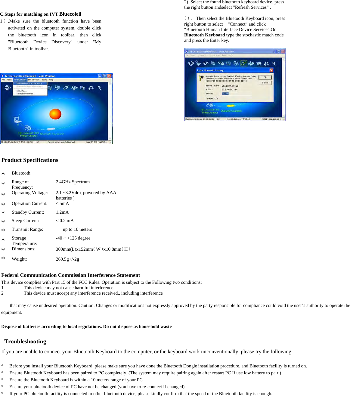  C.Steps for matching on IVT Bluecoleil   1）.Make sure the bluetooth function have been activated on the computer system, double click the bluetooth icon in toolbar, then click &quot;Bluetooth Device Discovery&quot; under &quot;My Bluetooth&quot; in toolbar.     2). Select the found bluetooth keyboard device, press the right button andselect &quot;Refresh Services&quot; .  3）. Then select the Bluetooth Keyboard icon, press right button to select    “Connect” and click “Bluetooth Human Interface Device Service”,On Bluetooth Keyboard type the stochastic match code and press the Enter key.       Product Specifications   *  Bluetooth Specification: Version 3.0   *  Range of Frequency:   2.4GHz Spectrum   *  Operating Voltage:    2.1 ~3.2Vdc ( powered by AAA batteries )   *  Operation Current:      &lt; 5mA   *  Standby Current:    1.2mA   *  Sleep Current:    &lt; 0.2 mA   *  Transmit Range:        up to 10 meters   *  Storage Temperature:   -40 ~ +125 degree   *  Dimensions:   300mm(L)x152mm（W）x10.8mm（H）  *  Weight:   260.5g+/-2g   Federal Communication Commission Interference Statement   This device complies with Part 15 of the FCC Rules. Operation is subject to the Following two conditions:   1 This device may not cause harmful interference.   2 This device must accept any interference received., including interference    that may cause undesired operation. Caution: Changes or modifications not expressly approved by the party responsible for compliance could void the user’s authority to operate the equipment.  Dispose of batteries according to local regulations. Do not dispose as household waste    Troubleshooting   If you are unable to connect your Bluetooth Keyboard to the computer, or the keyboard work unconventionally, please try the following:  *  Before you install your Bluetooth Keyboard, please make sure you have done the Bluetooth Dongle installation procedure, and Bluetooth facility is turned on.   *  Ensure Bluetooth Keyboard has been paired to PC completely. (The system may require pairing again after restart PC If use low battery to pair )   *  Ensure the Bluetooth Keyboard is within a 10 meters range of your PC   *  Ensure your bluetooth device of PC have not be changed.(you have to re-connect if changed)   *  If your PC bluetooth facility is connected to other bluetooth device, please kindly confirm that the speed of the Bluetooth facility is enough.   