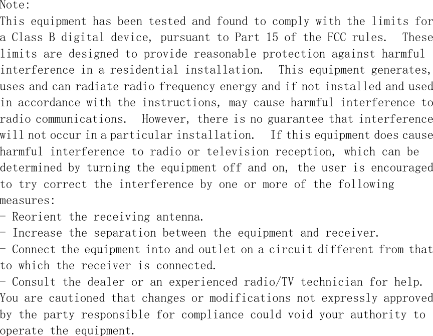  Note: This equipment has been tested and found to comply with the limits for a Class B digital device, pursuant to Part 15 of the FCC rules.  These limits are designed to provide reasonable protection against harmful interference in a residential installation.  This equipment generates, uses and can radiate radio frequency energy and if not installed and used in accordance with the instructions, may cause harmful interference to radio communications.  However, there is no guarantee that interference will not occur in a particular installation.  If this equipment does cause harmful interference to radio or television reception, which can be determined by turning the equipment off and on, the user is encouraged to try correct the interference by one or more of the following  measures: - Reorient the receiving antenna. - Increase the separation between the equipment and receiver. - Connect the equipment into and outlet on a circuit different from that to which the receiver is connected. - Consult the dealer or an experienced radio/TV technician for help. You are cautioned that changes or modifications not expressly approved by the party responsible for compliance could void your authority to operate the equipment.  
