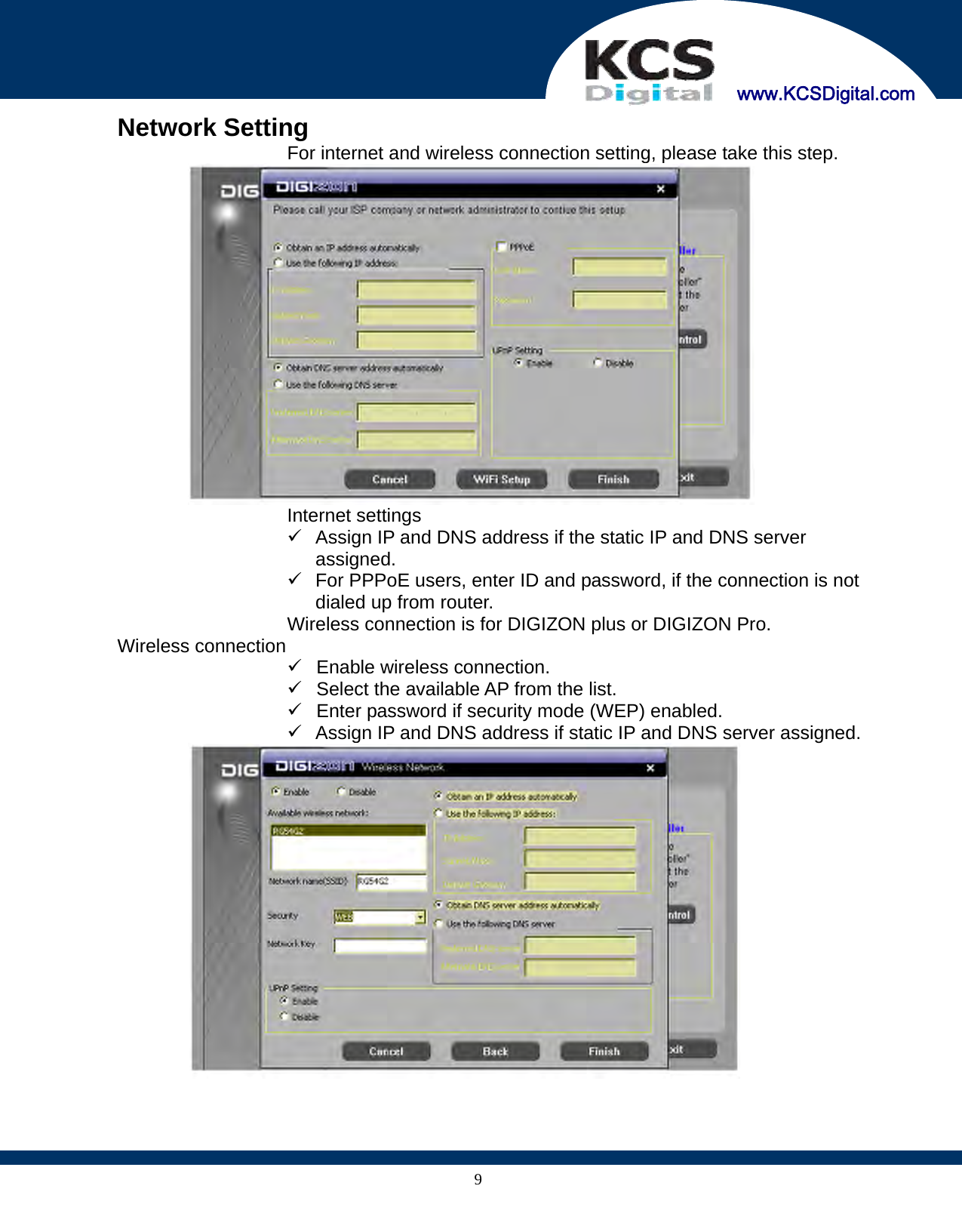     www.KCSDigital.com 9 Network Setting   For internet and wireless connection setting, please take this step.   Internet settings 9  Assign IP and DNS address if the static IP and DNS server assigned. 9  For PPPoE users, enter ID and password, if the connection is not dialed up from router.   Wireless connection is for DIGIZON plus or DIGIZON Pro.  Wireless connection 9  Enable wireless connection. 9  Select the available AP from the list. 9  Enter password if security mode (WEP) enabled. 9  Assign IP and DNS address if static IP and DNS server assigned.   