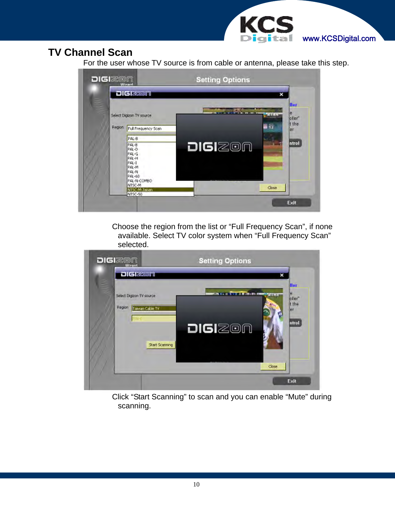     www.KCSDigital.com 10  TV Channel Scan   For the user whose TV source is from cable or antenna, please take this step.     Choose the region from the list or “Full Frequency Scan”, if none available. Select TV color system when “Full Frequency Scan” selected.    Click “Start Scanning” to scan and you can enable “Mute” during scanning. 