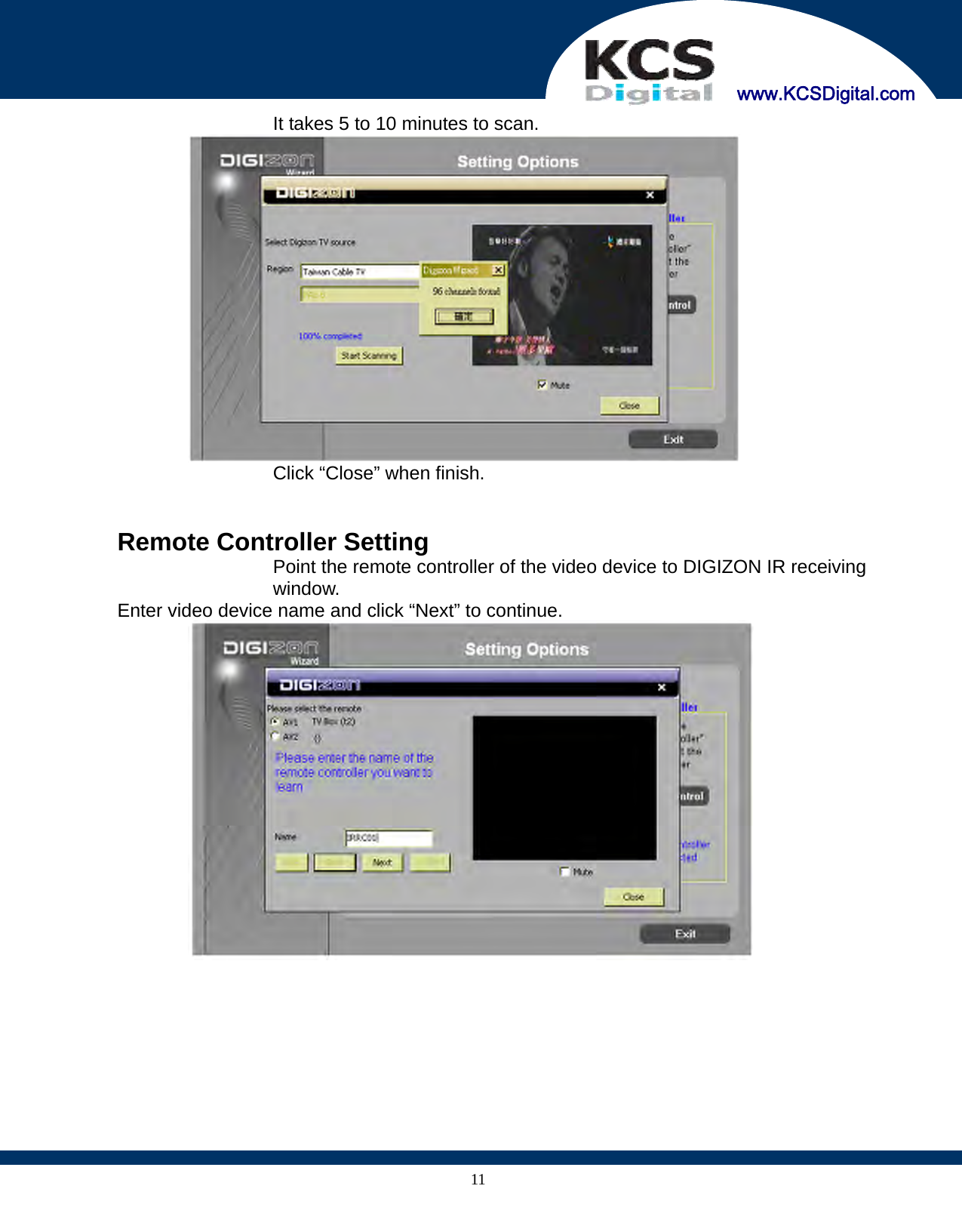     www.KCSDigital.com 11  It takes 5 to 10 minutes to scan.    Click “Close” when finish.     Remote Controller Setting Point the remote controller of the video device to DIGIZON IR receiving window.   Enter video device name and click “Next” to continue.  