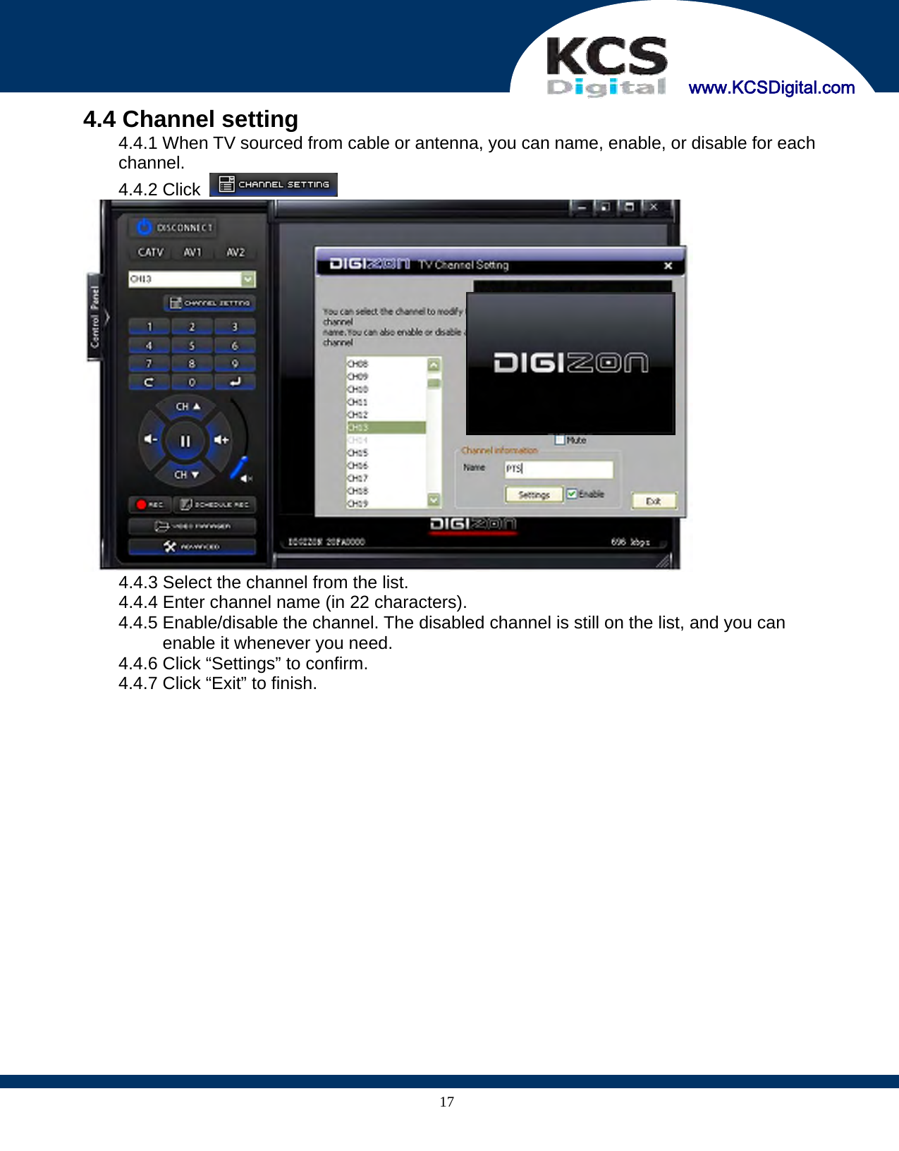     www.KCSDigital.com 174.4 Channel setting 4.4.1 When TV sourced from cable or antenna, you can name, enable, or disable for each channel. 4.4.2 Click      4.4.3 Select the channel from the list.   4.4.4 Enter channel name (in 22 characters). 4.4.5 Enable/disable the channel. The disabled channel is still on the list, and you can enable it whenever you need. 4.4.6 Click “Settings” to confirm. 4.4.7 Click “Exit” to finish.  