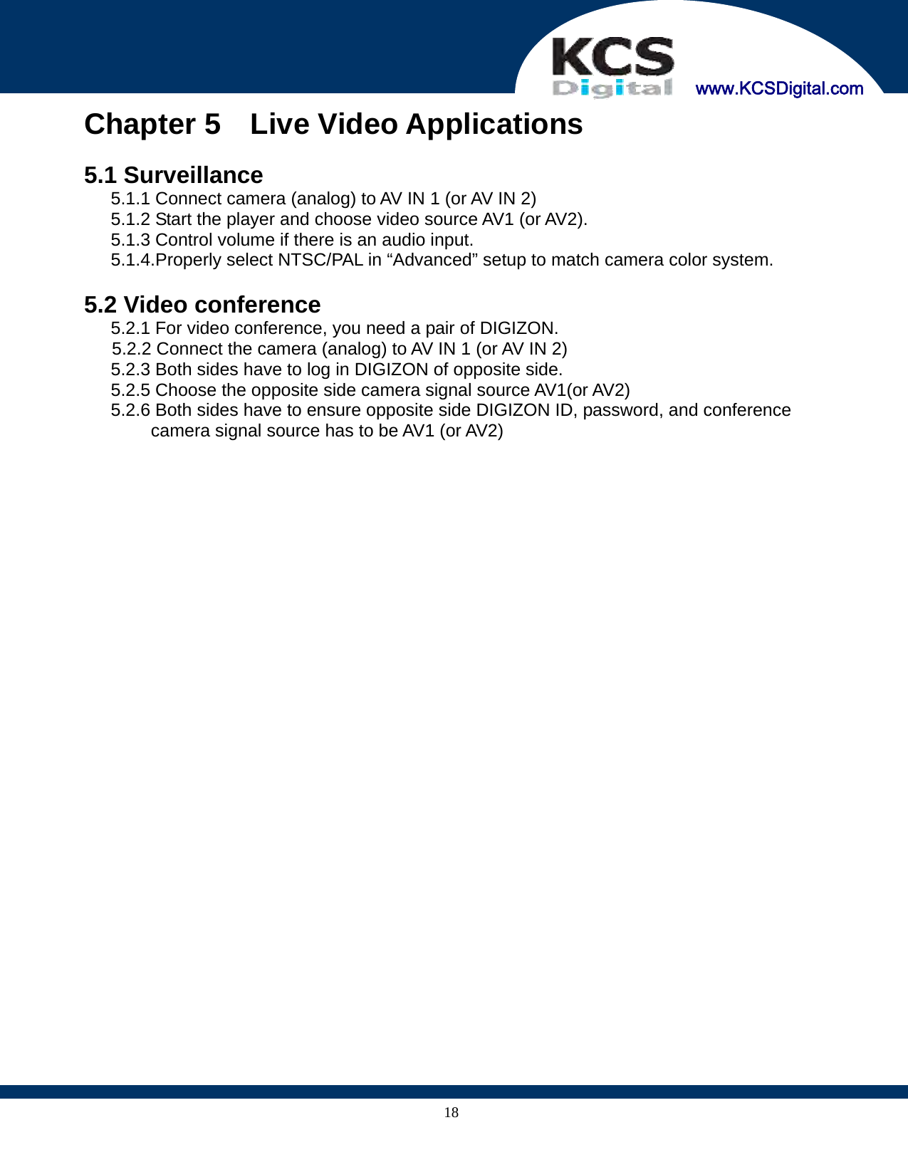     www.KCSDigital.com 18Chapter 5  Live Video Applications     5.1 Surveillance 5.1.1 Connect camera (analog) to AV IN 1 (or AV IN 2) 5.1.2 Start the player and choose video source AV1 (or AV2). 5.1.3 Control volume if there is an audio input. 5.1.4.Properly select NTSC/PAL in “Advanced” setup to match camera color system.  5.2 Video conference   5.2.1 For video conference, you need a pair of DIGIZON. 5.2.2 Connect the camera (analog) to AV IN 1 (or AV IN 2)       5.2.3 Both sides have to log in DIGIZON of opposite side.       5.2.5 Choose the opposite side camera signal source AV1(or AV2)       5.2.6 Both sides have to ensure opposite side DIGIZON ID, password, and conference camera signal source has to be AV1 (or AV2)  