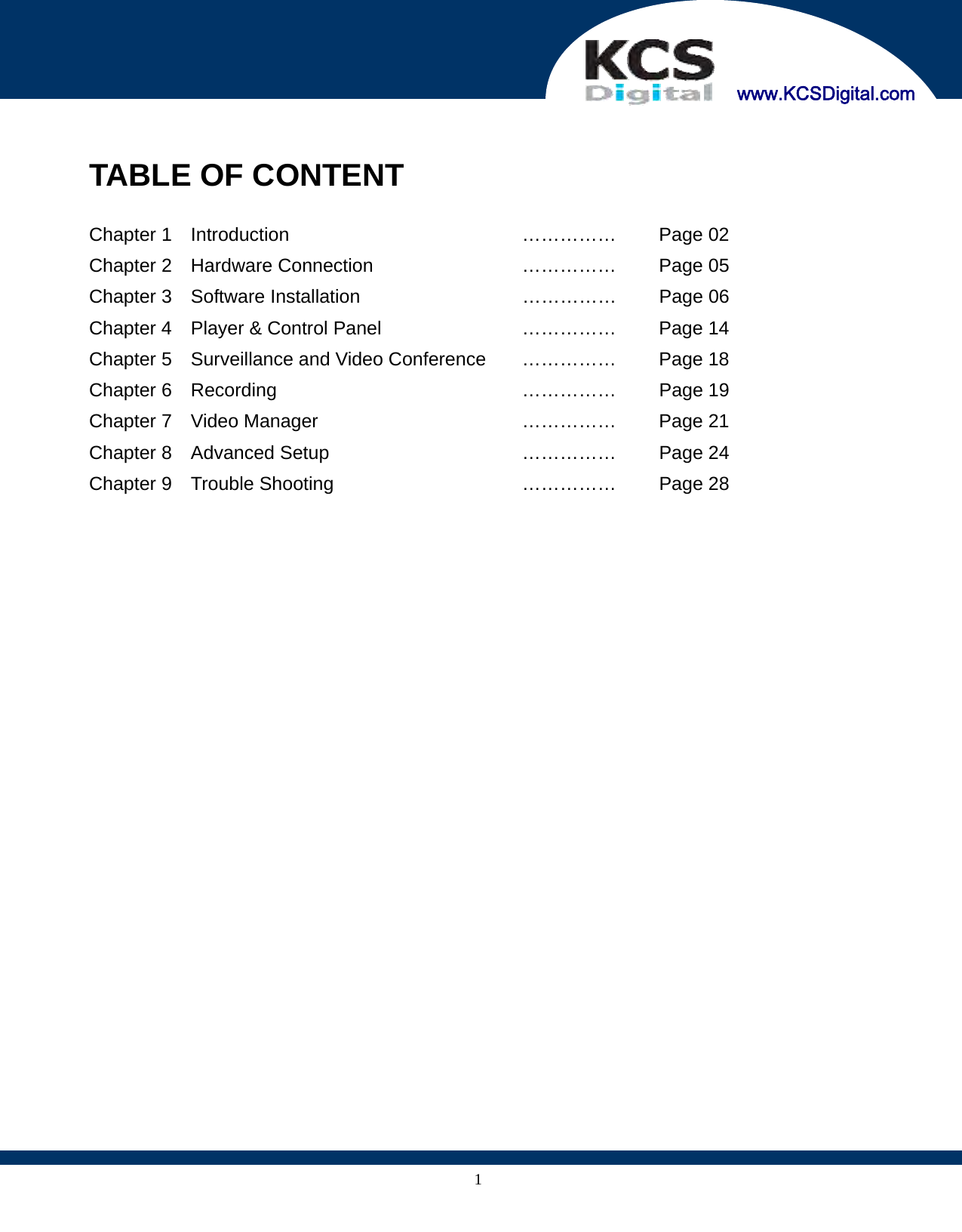     www.KCSDigital.com 1 TABLE OF CONTENT  Chapter 1  Introduction  ……………  Page 02 Chapter 2  Hardware Connection  ……………  Page 05 Chapter 3    Software Installation  ……………  Page 06 Chapter 4    Player &amp; Control Panel  ……………  Page 14 Chapter 5    Surveillance and Video Conference  ……………  Page 18 Chapter 6  Recording  ……………  Page 19 Chapter 7    Video Manager  ……………  Page 21 Chapter 8    Advanced Setup  ……………  Page 24 Chapter 9    Trouble Shooting  ……………  Page 28     