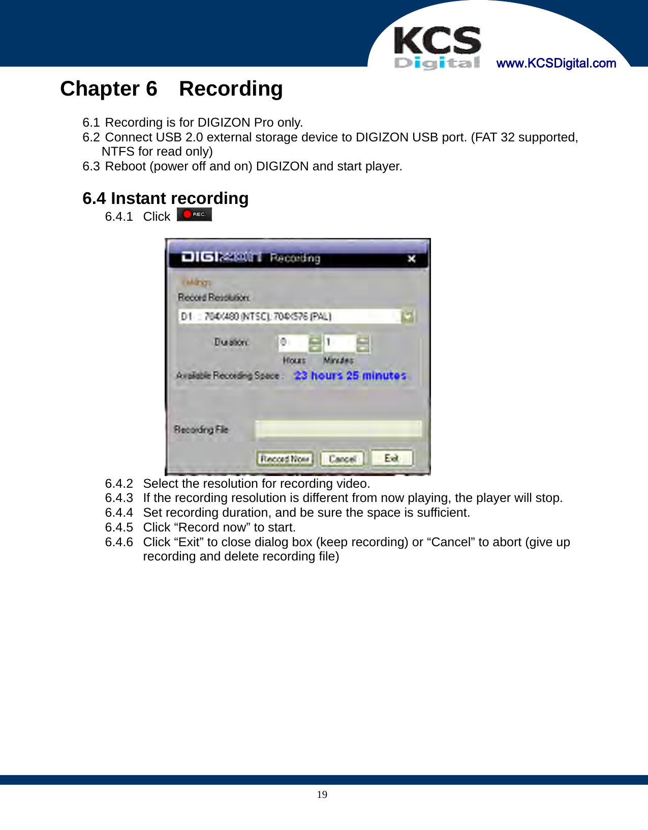     www.KCSDigital.com 19Chapter 6  Recording  6.1 Recording is for DIGIZON Pro only. 6.2 Connect USB 2.0 external storage device to DIGIZON USB port. (FAT 32 supported, NTFS for read only) 6.3 Reboot (power off and on) DIGIZON and start player.  6.4 Instant recording 6.4.1 Click      6.4.2  Select the resolution for recording video. 6.4.3  If the recording resolution is different from now playing, the player will stop. 6.4.4  Set recording duration, and be sure the space is sufficient. 6.4.5  Click “Record now” to start. 6.4.6  Click “Exit” to close dialog box (keep recording) or “Cancel” to abort (give up recording and delete recording file)  