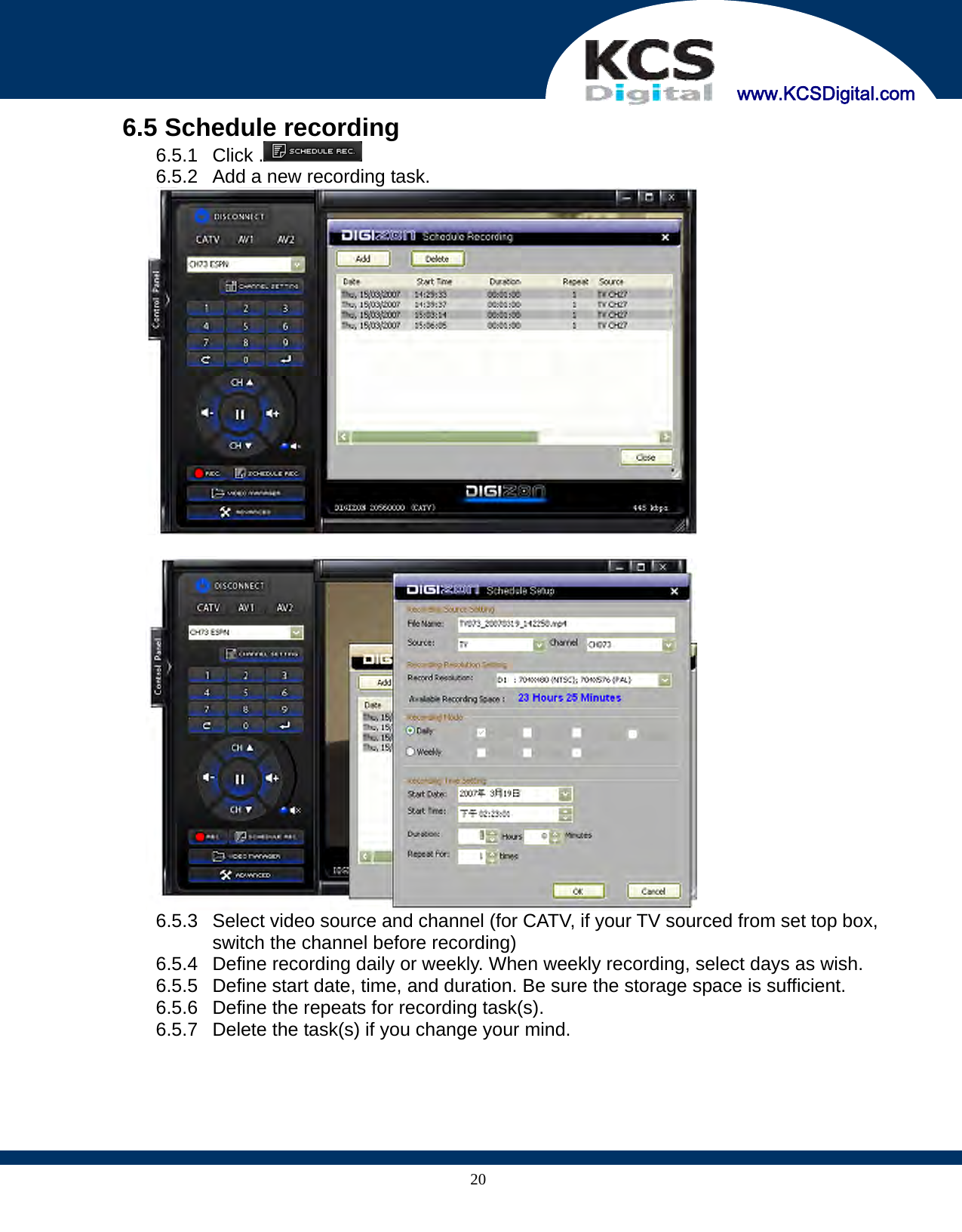     www.KCSDigital.com 206.5 Schedule recording 6.5.1 Click .  6.5.2  Add a new recording task.    6.5.3  Select video source and channel (for CATV, if your TV sourced from set top box, switch the channel before recording) 6.5.4  Define recording daily or weekly. When weekly recording, select days as wish. 6.5.5  Define start date, time, and duration. Be sure the storage space is sufficient. 6.5.6  Define the repeats for recording task(s). 6.5.7  Delete the task(s) if you change your mind.     