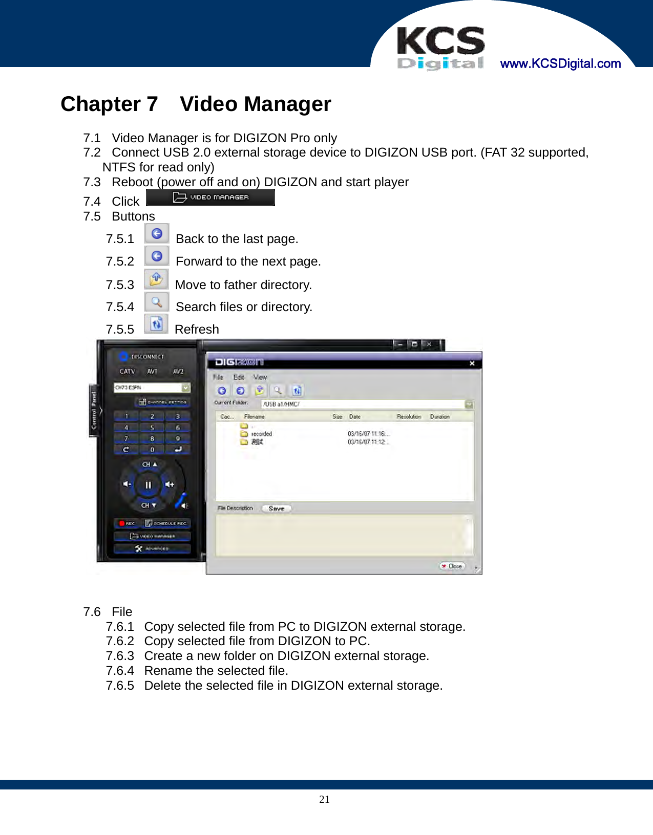     www.KCSDigital.com 21 Chapter 7  Video Manager  7.1  Video Manager is for DIGIZON Pro only 7.2  Connect USB 2.0 external storage device to DIGIZON USB port. (FAT 32 supported, NTFS for read only) 7.3  Reboot (power off and on) DIGIZON and start player 7.4 Click   7.5 Buttons 7.5.1    Back to the last page. 7.5.2    Forward to the next page. 7.5.3    Move to father directory. 7.5.4    Search files or directory. 7.5.5   Refresh    7.6 File 7.6.1  Copy selected file from PC to DIGIZON external storage. 7.6.2  Copy selected file from DIGIZON to PC. 7.6.3  Create a new folder on DIGIZON external storage. 7.6.4  Rename the selected file. 7.6.5  Delete the selected file in DIGIZON external storage. 
