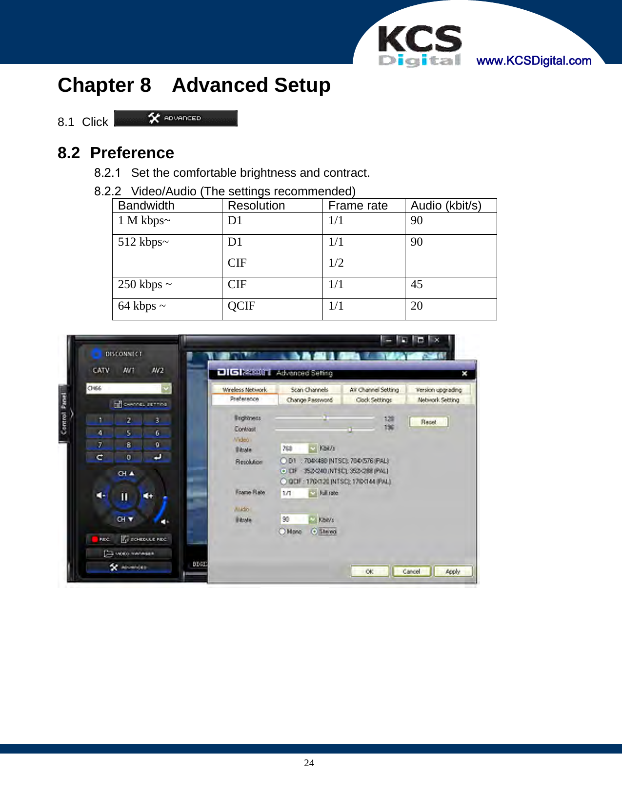     www.KCSDigital.com 24Chapter 8  Advanced Setup  8.1   Click    8.2   Preference 8.2.1  Set the comfortable brightness and contract. 8.2.2  Video/Audio (The settings recommended) Bandwidth Resolution Frame rate  Audio (kbit/s) 1 M kbps~  D1  1/1  90 512 kbps~  D1 CIF 1/1 1/2 90 250 kbps ~  CIF  1/1  45 64 kbps ~  QCIF  1/1  20    